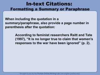 In-text Citations:
Formatting a Summary or Paraphrase
When including the quotation in a
summary/paraphrase, also provide a page number in
parenthesis after the quotation:
According to feminist researchers Raitt and Tate
(1997), “It is no longer true to claim that women's
responses to the war have been ignored” (p. 2).
 