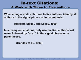 In-text Citations:
A Work with Three to Five authors
When citing a work with three to five authors, identify all
authors in the signal phrase or in parenthesis.
(Harklau, Siegal, and Losey, 1999)
In subsequent citations, only use the first author's last
name followed by "et al." in the signal phrase or in
parentheses.
(Harklau et al., 1993)
 
