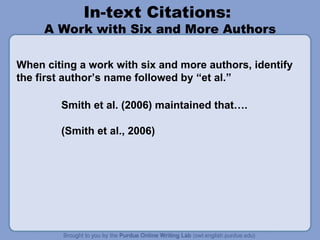 In-text Citations:
A Work with Six and More Authors
When citing a work with six and more authors, identify
the first author’s name followed by “et al.”
Smith et al. (2006) maintained that….
(Smith et al., 2006)
 