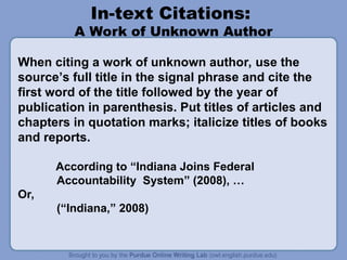 In-text Citations:
A Work of Unknown Author
When citing a work of unknown author, use the
source’s full title in the signal phrase and cite the
first word of the title followed by the year of
publication in parenthesis. Put titles of articles and
chapters in quotation marks; italicize titles of books
and reports.
According to “Indiana Joins Federal
Accountability System” (2008), …
Or,
(“Indiana,” 2008)
 