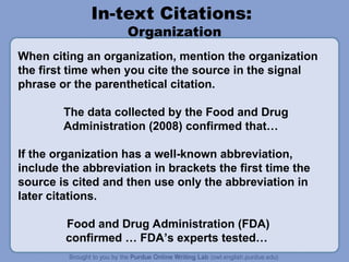 In-text Citations:
Organization
When citing an organization, mention the organization
the first time when you cite the source in the signal
phrase or the parenthetical citation.
The data collected by the Food and Drug
Administration (2008) confirmed that…
If the organization has a well-known abbreviation,
include the abbreviation in brackets the first time the
source is cited and then use only the abbreviation in
later citations.
Food and Drug Administration (FDA)
confirmed … FDA’s experts tested…
 