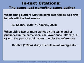In-text Citations:
The same last name/the same author
When citing authors with the same last names, use first
initials with the last names.
(B. Kachru, 2005; Y. Kachru, 2008)
When citing two or more works by the same author
published in the same year, use lower-case letters (a, b,
c) with the year of publication to order the references.
Smith’s (1998a) study of adolescent immigrants…
 
