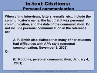 In-text Citations:
Personal communication
When citing interviews, letters, e-mails, etc., include the
communicator’s name, the fact that it was personal
communication, and the date of the communication. Do
not include personal communication in the reference
list.
A. P. Smith also claimed that many of her students
had difficulties with APA style (personal
communication, November 3, 2002).
Or,
(E. Robbins, personal communication, January 4,
2001).
 