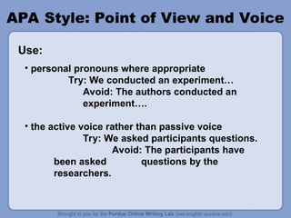 APA Style: Point of View and Voice
• personal pronouns where appropriate
Try: We conducted an experiment…
Avoid: The authors conducted an
experiment….
• the active voice rather than passive voice
Try: We asked participants questions.
Avoid: The participants have
been asked questions by the
researchers.
Use:
 
