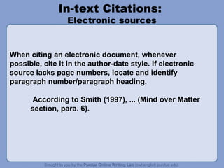 In-text Citations:
Electronic sources
When citing an electronic document, whenever
possible, cite it in the author-date style. If electronic
source lacks page numbers, locate and identify
paragraph number/paragraph heading.
According to Smith (1997), ... (Mind over Matter
section, para. 6).
 