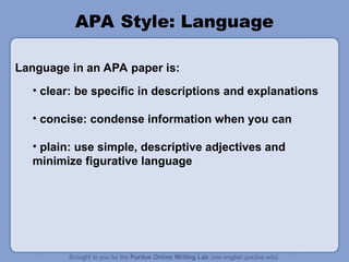 • clear: be specific in descriptions and explanations
• concise: condense information when you can
• plain: use simple, descriptive adjectives and
minimize figurative language
APA Style: Language
Language in an APA paper is:
 