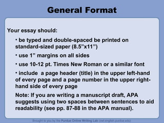 General Format
• be typed and double-spaced be printed on
standard-sized paper (8.5”x11”)
• use 1” margins on all sides
• use 10-12 pt. Times New Roman or a similar font
• include a page header (title) in the upper left-hand
of every page and a page number in the upper right-
hand side of every page
Note: If you are writing a manuscript draft, APA
suggests using two spaces between sentences to aid
readability (see pp. 87-88 in the APA manual).
Your essay should:
 