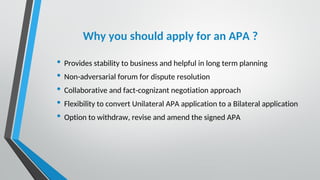 Why you should apply for an APA ?
• Provides stability to business and helpful in long term planning
• Non-adversarial forum for dispute resolution
• Collaborative and fact-cognizant negotiation approach
• Flexibility to convert Unilateral APA application to a Bilateral application
• Option to withdraw, revise and amend the signed APA
 