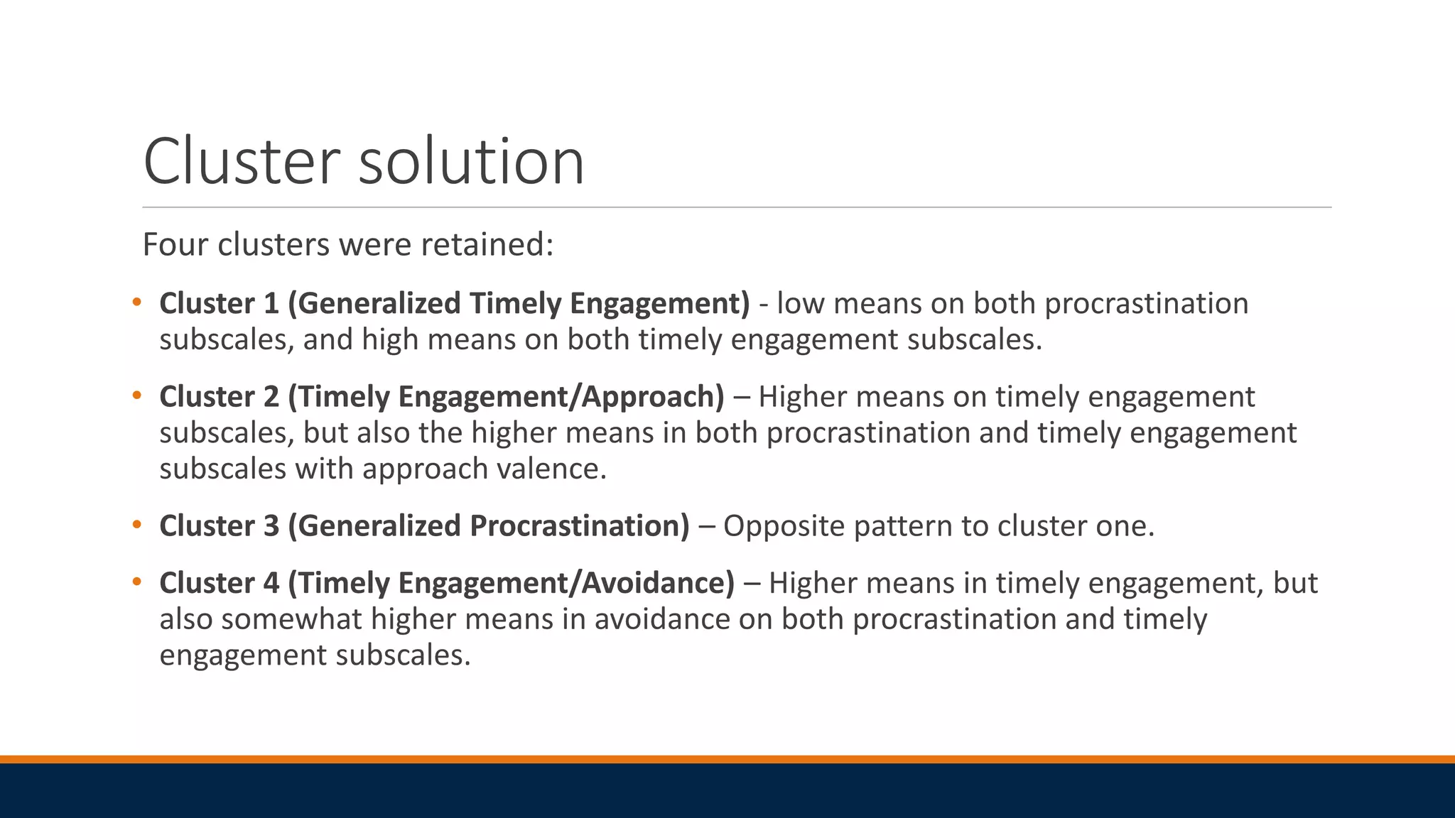 Cluster solution
Four clusters were retained:
• Cluster 1 (Generalized Timely Engagement) - low means on both procrastination
subscales, and high means on both timely engagement subscales.
• Cluster 2 (Timely Engagement/Approach) – Higher means on timely engagement
subscales, but also the higher means in both procrastination and timely engagement
subscales with approach valence.
• Cluster 3 (Generalized Procrastination) – Opposite pattern to cluster one.
• Cluster 4 (Timely Engagement/Avoidance) – Higher means in timely engagement, but
also somewhat higher means in avoidance on both procrastination and timely
engagement subscales.
 