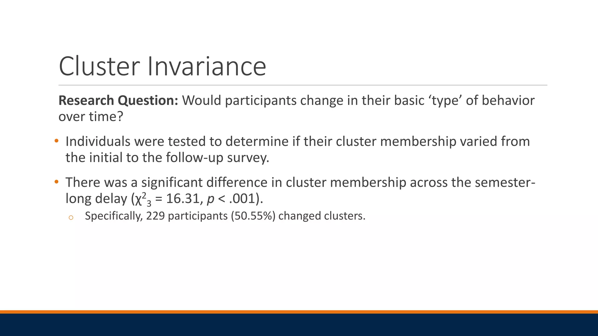 Cluster Invariance
Research Question: Would participants change in their basic ‘type’ of behavior
over time?
• Individuals were tested to determine if their cluster membership varied from
the initial to the follow-up survey.
• There was a significant difference in cluster membership across the semester-
long delay (χ2
3 = 16.31, p < .001).
o Specifically, 229 participants (50.55%) changed clusters.
 