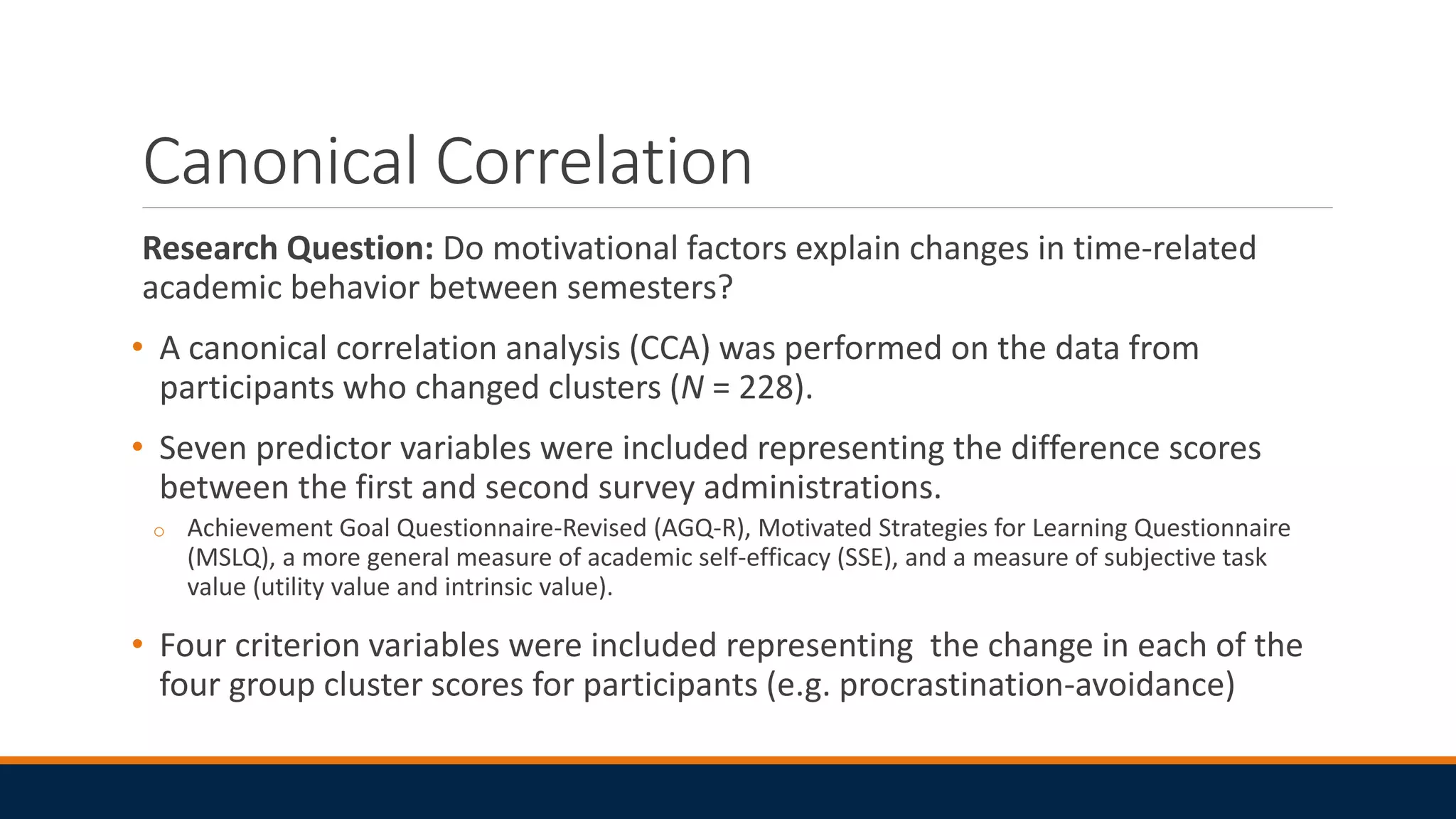 Canonical Correlation
Research Question: Do motivational factors explain changes in time-related
academic behavior between semesters?
• A canonical correlation analysis (CCA) was performed on the data from
participants who changed clusters (N = 228).
• Seven predictor variables were included representing the difference scores
between the first and second survey administrations.
o Achievement Goal Questionnaire-Revised (AGQ-R), Motivated Strategies for Learning Questionnaire
(MSLQ), a more general measure of academic self-efficacy (SSE), and a measure of subjective task
value (utility value and intrinsic value).
• Four criterion variables were included representing the change in each of the
four group cluster scores for participants (e.g. procrastination-avoidance)
 