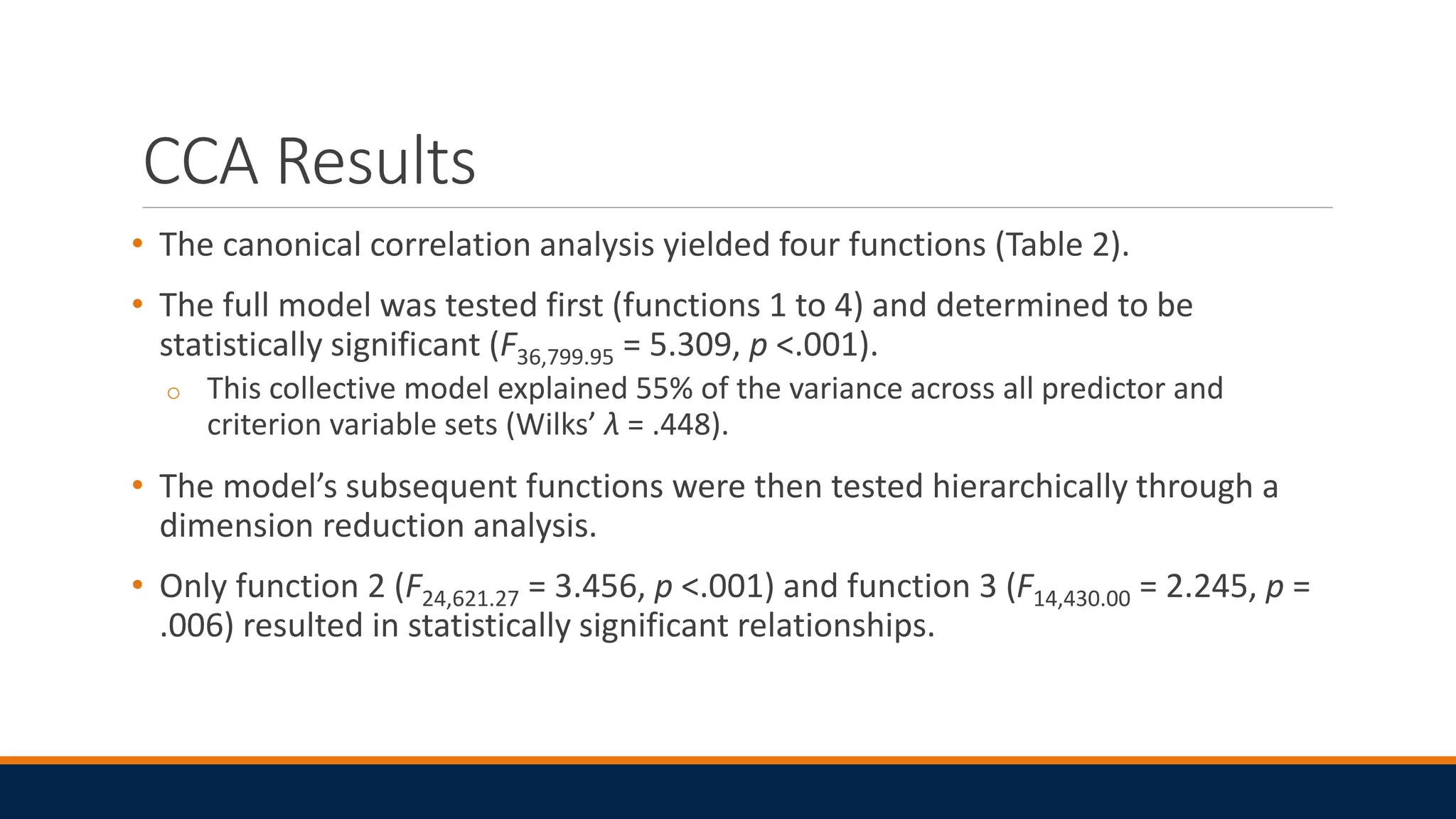 CCA Results
• The canonical correlation analysis yielded four functions (Table 2).
• The full model was tested first (functions 1 to 4) and determined to be
statistically significant (F36,799.95 = 5.309, p <.001).
o This collective model explained 55% of the variance across all predictor and
criterion variable sets (Wilks’ λ = .448).
• The model’s subsequent functions were then tested hierarchically through a
dimension reduction analysis.
• Only function 2 (F24,621.27 = 3.456, p <.001) and function 3 (F14,430.00 = 2.245, p =
.006) resulted in statistically significant relationships.
 
