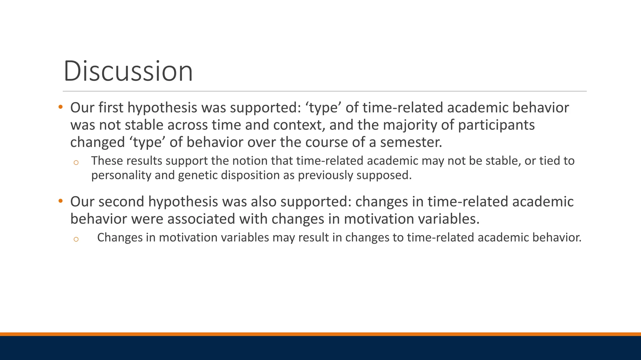 Discussion
• Our first hypothesis was supported: ‘type’ of time-related academic behavior
was not stable across time and context, and the majority of participants
changed ‘type’ of behavior over the course of a semester.
o These results support the notion that time-related academic may not be stable, or tied to
personality and genetic disposition as previously supposed.
• Our second hypothesis was also supported: changes in time-related academic
behavior were associated with changes in motivation variables.
o Changes in motivation variables may result in changes to time-related academic behavior.
 