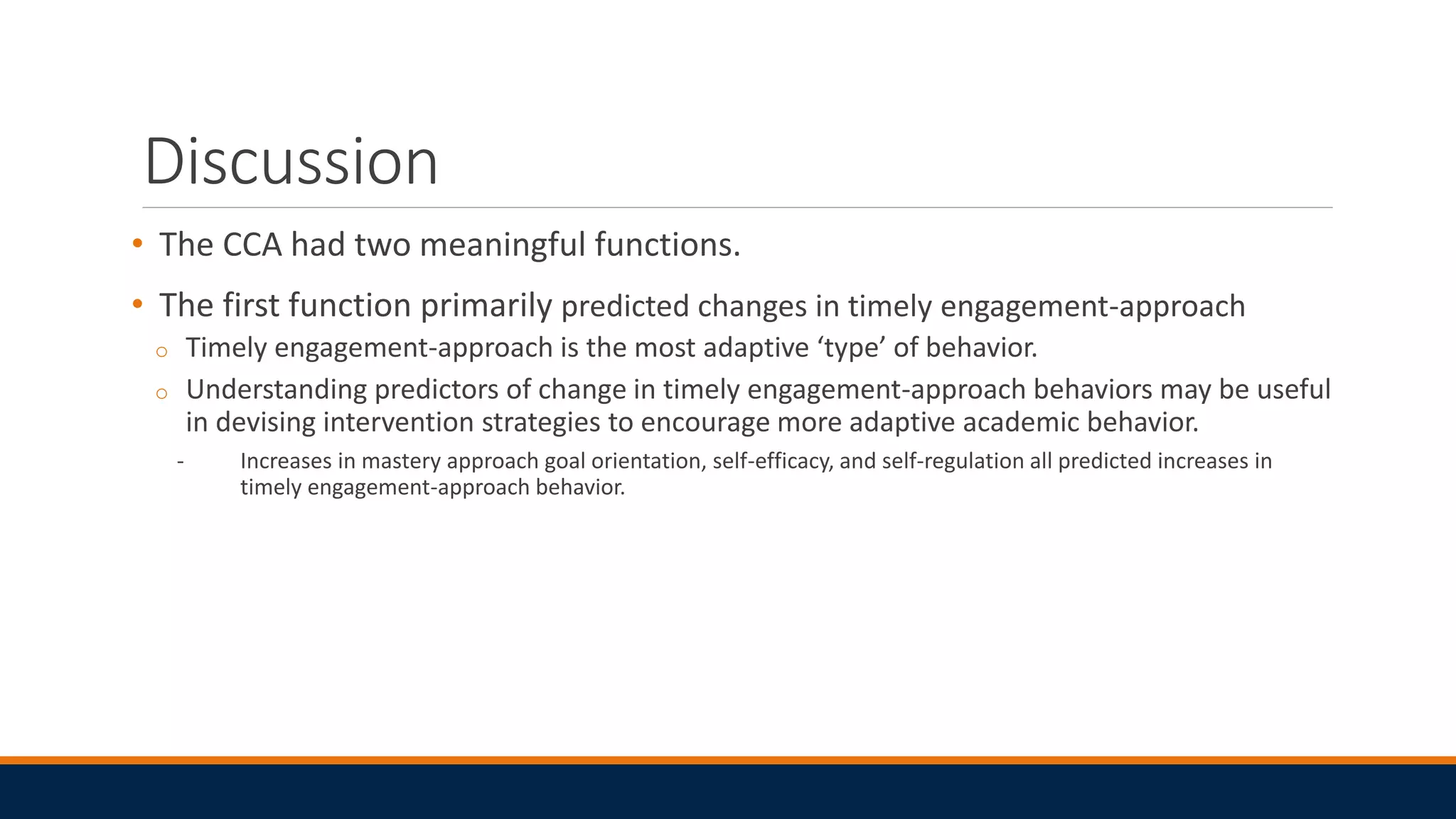 Discussion
• The CCA had two meaningful functions.
• The first function primarily predicted changes in timely engagement-approach
o Timely engagement-approach is the most adaptive ‘type’ of behavior.
o Understanding predictors of change in timely engagement-approach behaviors may be useful
in devising intervention strategies to encourage more adaptive academic behavior.
- Increases in mastery approach goal orientation, self-efficacy, and self-regulation all predicted increases in
timely engagement-approach behavior.
 