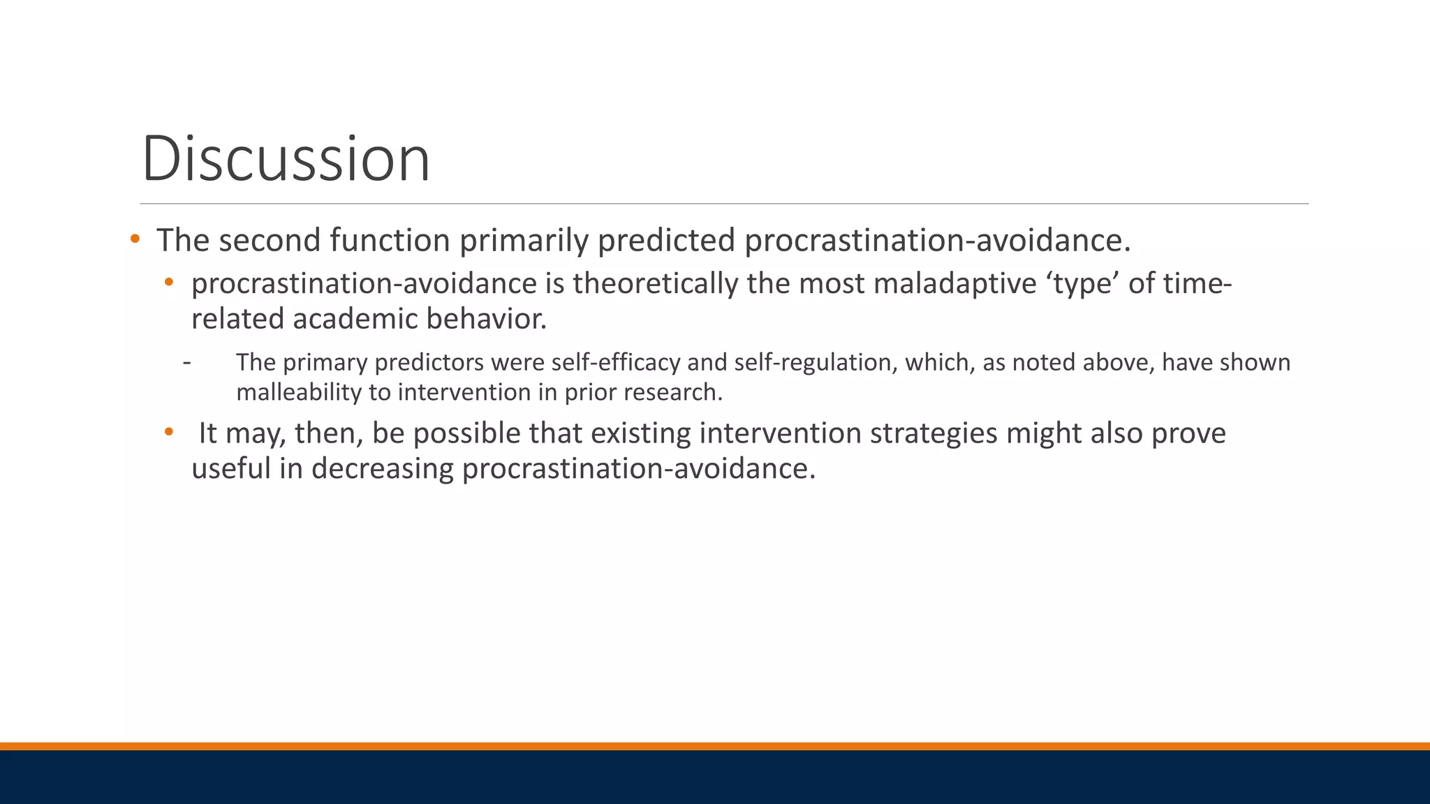 Discussion
• The second function primarily predicted procrastination-avoidance.
• procrastination-avoidance is theoretically the most maladaptive ‘type’ of time-
related academic behavior.
- The primary predictors were self-efficacy and self-regulation, which, as noted above, have shown
malleability to intervention in prior research.
• It may, then, be possible that existing intervention strategies might also prove
useful in decreasing procrastination-avoidance.
 