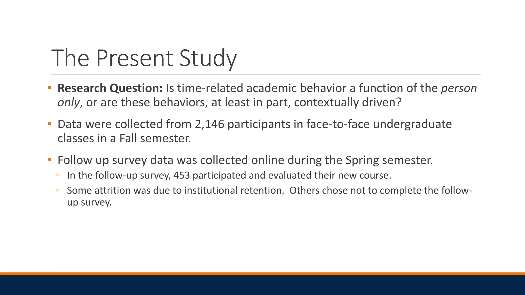 The Present Study
• Research Question: Is time-related academic behavior a function of the person
only, or are these behaviors, at least in part, contextually driven?
• Data were collected from 2,146 participants in face-to-face undergraduate
classes in a Fall semester.
• Follow up survey data was collected online during the Spring semester.
◦ In the follow-up survey, 453 participated and evaluated their new course.
◦ Some attrition was due to institutional retention. Others chose not to complete the follow-
up survey.
 