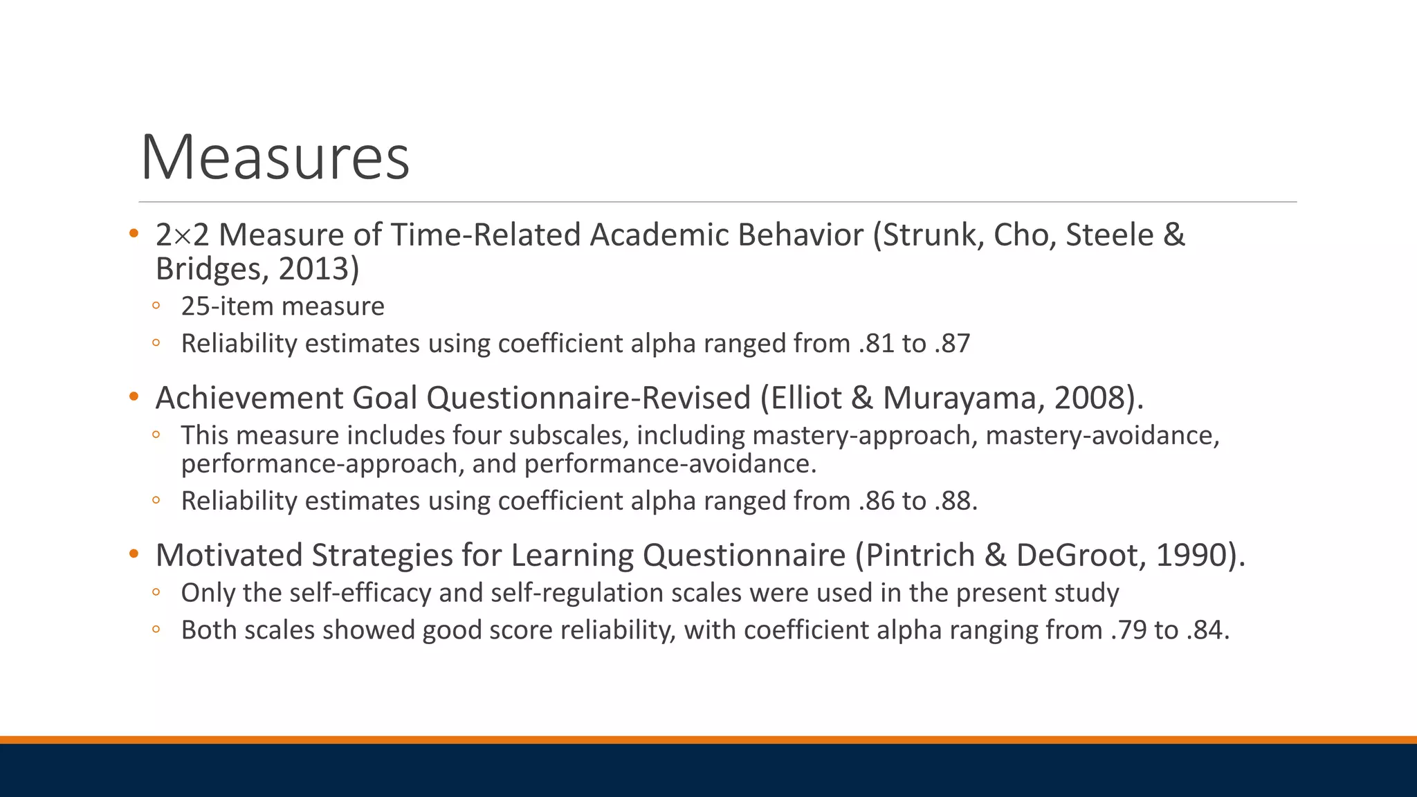 Measures
• 22 Measure of Time-Related Academic Behavior (Strunk, Cho, Steele &
Bridges, 2013)
◦ 25-item measure
◦ Reliability estimates using coefficient alpha ranged from .81 to .87
• Achievement Goal Questionnaire-Revised (Elliot & Murayama, 2008).
◦ This measure includes four subscales, including mastery-approach, mastery-avoidance,
performance-approach, and performance-avoidance.
◦ Reliability estimates using coefficient alpha ranged from .86 to .88.
• Motivated Strategies for Learning Questionnaire (Pintrich & DeGroot, 1990).
◦ Only the self-efficacy and self-regulation scales were used in the present study
◦ Both scales showed good score reliability, with coefficient alpha ranging from .79 to .84.
 
