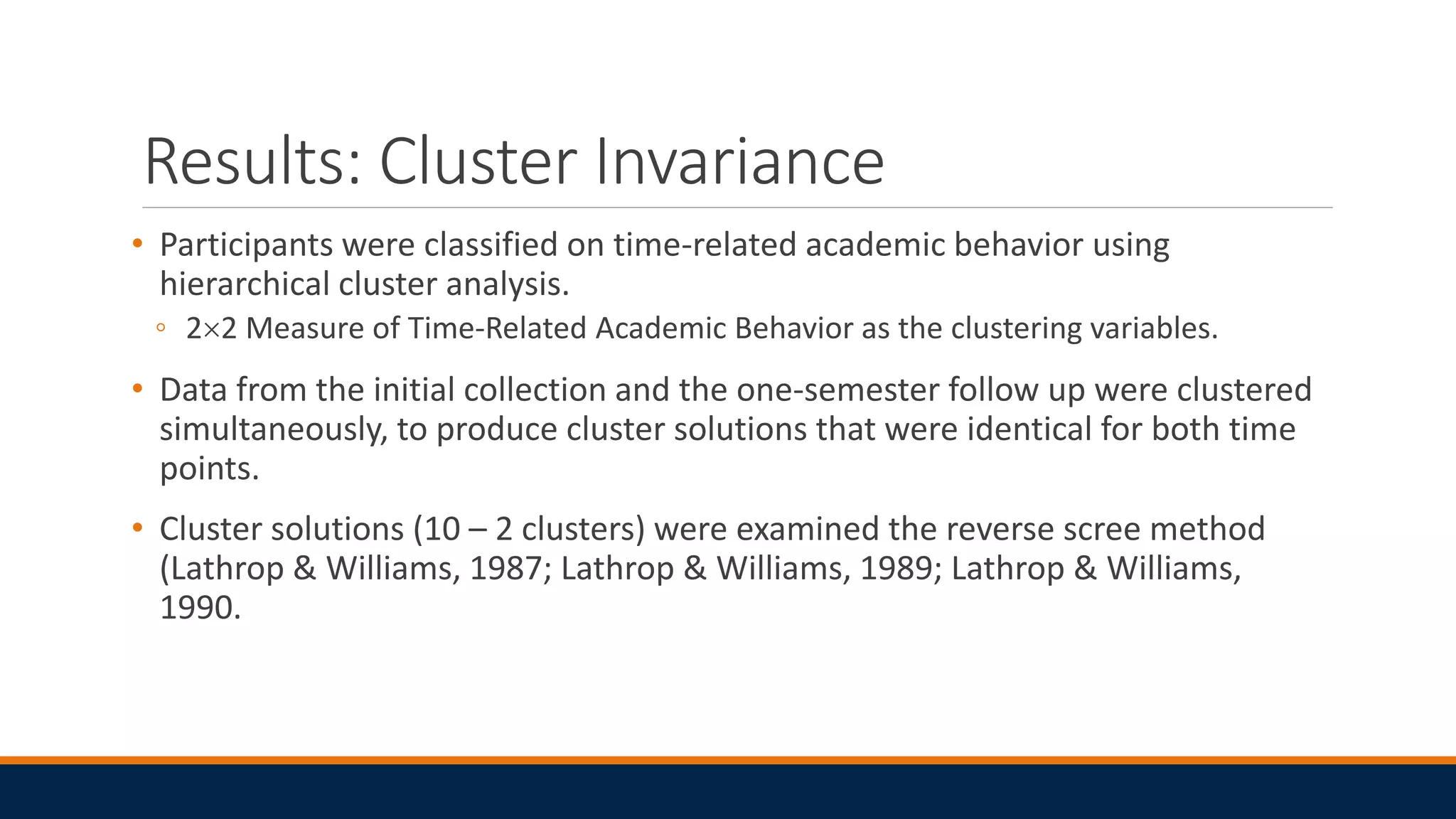 Results: Cluster Invariance
• Participants were classified on time-related academic behavior using
hierarchical cluster analysis.
◦ 22 Measure of Time-Related Academic Behavior as the clustering variables.
• Data from the initial collection and the one-semester follow up were clustered
simultaneously, to produce cluster solutions that were identical for both time
points.
• Cluster solutions (10 – 2 clusters) were examined the reverse scree method
(Lathrop & Williams, 1987; Lathrop & Williams, 1989; Lathrop & Williams,
1990.
 