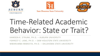 Time-Related Academic
Behavior: State or Trait?
KAMDEN K. STRUNK, PH.D. – AUBURN UNIVERSITY
FORREST C. LANE, PH.D. – SAM HOUSTON STATE UNIVERSITY
MWARUMBA MWAVITA, PH.D. – OKLAHOMA STATE UNIVERSITY
 