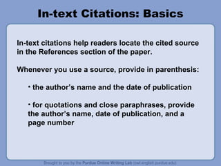 In-text Citations: Basics

In-text citations help readers locate the cited source
in the References section of the paper.

Whenever you use a source, provide in parenthesis:

   • the author’s name and the date of publication

   • for quotations and close paraphrases, provide
   the author’s name, date of publication, and a
   page number
 
