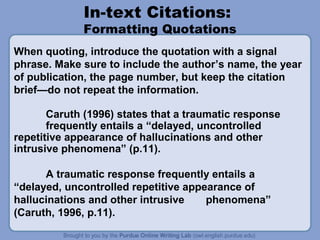 In-text Citations:
             Formatting Quotations
When quoting, introduce the quotation with a signal
phrase. Make sure to include the author’s name, the year
of publication, the page number, but keep the citation
brief—do not repeat the information.

       Caruth (1996) states that a traumatic response
       frequently entails a “delayed, uncontrolled
repetitive appearance of hallucinations and other
intrusive phenomena” (p.11).

      A traumatic response frequently entails a
“delayed, uncontrolled repetitive appearance of
hallucinations and other intrusive    phenomena”
(Caruth, 1996, p.11).
 