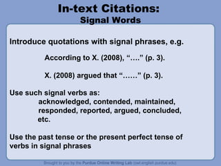 In-text Citations:
                    Signal Words

Introduce quotations with signal phrases, e.g.

          According to X. (2008), “….” (p. 3).

          X. (2008) argued that “……” (p. 3).

Use such signal verbs as:
       acknowledged, contended, maintained,
       responded, reported, argued, concluded,
       etc.

Use the past tense or the present perfect tense of
verbs in signal phrases
 