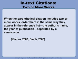 In-text Citations:
              Two or More Works


When the parenthetical citation includes two or
more works, order them in the same way they
appear in the reference list—the author’s name,
the year of publication—separated by a
semi-colon.

     (Kachru, 2005; Smith, 2008)
 