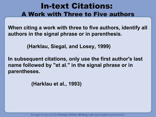 In-text Citations:
     A Work with Three to Five authors

When citing a work with three to five authors, identify all
authors in the signal phrase or in parenthesis.

        (Harklau, Siegal, and Losey, 1999)

In subsequent citations, only use the first author's last
name followed by "et al." in the signal phrase or in
parentheses.

         (Harklau et al., 1993)
 