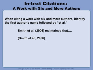 In-text Citations:
     A Work with Six and More Authors

When citing a work with six and more authors, identify
the first author’s name followed by “et al.”

        Smith et al. (2006) maintained that….

        (Smith et al., 2006)
 