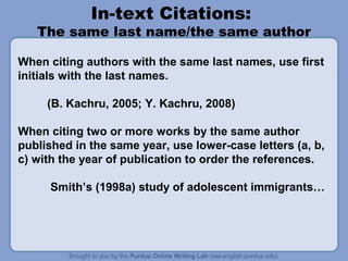 In-text Citations:
   The same last name/the same author

When citing authors with the same last names, use first
initials with the last names.

     (B. Kachru, 2005; Y. Kachru, 2008)

When citing two or more works by the same author
published in the same year, use lower-case letters (a, b,
c) with the year of publication to order the references.

      Smith’s (1998a) study of adolescent immigrants…
 