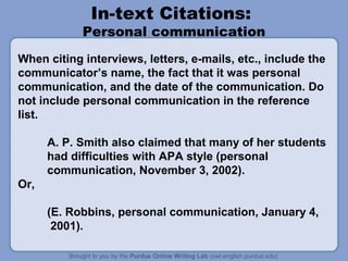 In-text Citations:
            Personal communication
When citing interviews, letters, e-mails, etc., include the
communicator’s name, the fact that it was personal
communication, and the date of the communication. Do
not include personal communication in the reference
list.

      A. P. Smith also claimed that many of her students
      had difficulties with APA style (personal
      communication, November 3, 2002).
Or,

      (E. Robbins, personal communication, January 4,
       2001).
 
