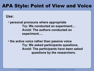 APA Style: Point of View and Voice

 Use:
  • personal pronouns where appropriate
           Try: We conducted an experiment…
           Avoid: The authors conducted an
           experiment….

  • the active voice rather than passive voice
             Try: We asked participants questions.
             Avoid: The participants have been asked
                   questions by the researchers.
 