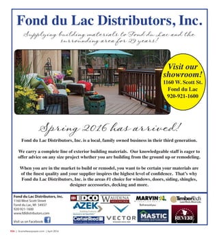R34  | SceneNewspaper.com | April 2016
Fond du Lac Distributors, Inc.
1160 West Scott Street
Fond du Lac, WI 54937
920-921-1600
www.fdldistributors.com
Visit us on Facebook
Fond du Lac Distributors, Inc. is a local, family owned business in their third generation.
We carry a complete line of exterior building materials. Our knowledgeable staff is eager to
offer advice on any size project whether you are building from the ground up or remodeling.
When you are in the market to build or remodel, you want to be certain your materials are
of the finest quality and your supplier inspires the highest level of confidence. That’s why
Fond du Lac Distributors, Inc. is the areas #1 choice for windows, doors, siding, shingles,
designer accessories, decking and more.
Spring 2016 has arrived!
Supplying building materials to Fond du Lac and the
surrounding area for 29 years!
Visit our
showroom!
1160 W. Scott St.
Fond du Lac
920-921-1600
Fond du Lac Distributors, Inc.
 