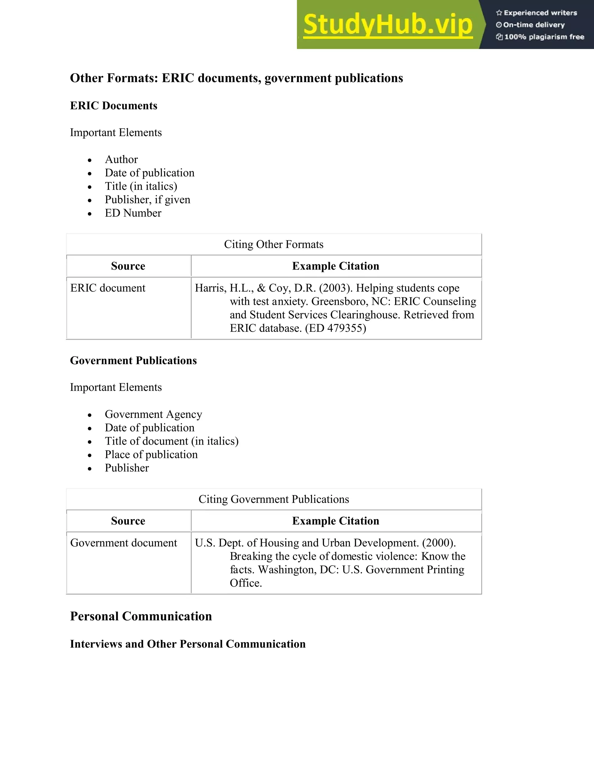 Other Formats: ERIC documents, government publications
ERIC Documents
Important Elements
 Author
 Date of publication
 Title (in italics)
 Publisher, if given
 ED Number
Citing Other Formats
Source Example Citation
ERIC document Harris, H.L., & Coy, D.R. (2003). Helping students cope
with test anxiety. Greensboro, NC: ERIC Counseling
and Student Services Clearinghouse. Retrieved from
ERIC database. (ED 479355)
Government Publications
Important Elements
 Government Agency
 Date of publication
 Title of document (in italics)
 Place of publication
 Publisher
Citing Government Publications
Source Example Citation
Government document U.S. Dept. of Housing and Urban Development. (2000).
Breaking the cycle of domestic violence: Know the
facts. Washington, DC: U.S. Government Printing
Office.
Personal Communication
Interviews and Other Personal Communication
 