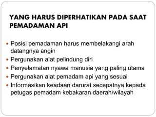 YANG HARUS DIPERHATIKAN PADA SAAT
PEMADAMAN API
 Posisi pemadaman harus membelakangi arah
datangnya angin
 Pergunakan alat pelindung diri
 Penyelamatan nyawa manusia yang paling utama
 Pergunakan alat pemadam api yang sesuai
 Informasikan keadaan darurat secepatnya kepada
petugas pemadam kebakaran daerah/wilayah
 
