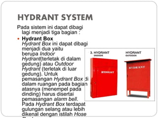 HYDRANT SYSTEM
Pada sistem ini dapat dibagi
lagi menjadi tiga bagian :
 Hydrant Box
Hydrant Box ini dapat dibagi
menjadi dua yaitu
berupa Indoor
Hydrant(terletak di dalam
gedung) atau Outdoor
Hydrant (terletak di luar
gedung). Untuk
pemasangan Hydrant Box di
dalam ruangan pada bagian
atasnya (menempel pada
dinding) harus disertai
pemasangan alarm bell.
Pada Hydrant Box terdapat
gulungan selang atau lebih
dikenal dengan istilah Hose
 
