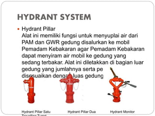 HYDRANT SYSTEM
 Hydrant Pillar
Alat ini memiliki fungsi untuk menyuplai air dari
PAM dan GWR gedung disalurkan ke mobil
Pemadam Kebakaran agar Pemadam Kebakaran
dapat menyiram air mobil ke gedung yang
sedang terbakar. Alat ini diletakkan di bagian luar
gedung yang jumlahnya serta peletakannya
disesuaikan dengan luas gedung.
Hydrant Pillar Satu Hydrant Pillar Dua Hydrant Monitor
 