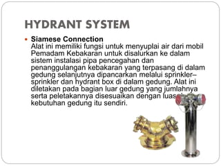 HYDRANT SYSTEM
 Siamese Connection
Alat ini memiliki fungsi untuk menyuplai air dari mobil
Pemadam Kebakaran untuk disalurkan ke dalam
sistem instalasi pipa pencegahan dan
penanggulangan kebakaran yang terpasang di dalam
gedung selanjutnya dipancarkan melalui sprinkler–
sprinkler dan hydrant box di dalam gedung. Alat ini
diletakan pada bagian luar gedung yang jumlahnya
serta peletakannya disesuaikan dengan luas dan
kebutuhan gedung itu sendiri.
 