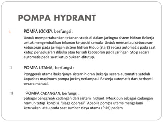 POMPA HYDRANT
I. POMPA JOCKEY, berfungsi :
Untuk mempertahankan tekanan statis di dalam jaringna sistem hidran Bekerja
untuk mengembalikan tekanan ke posisi semula Untuk memantau kebocoran-
kebocoran pada jaringan sistem hidran Hidup (start) secara automatis pada saat
katup pengeluaran dibuka atau terjadi kebocoran pada jaringan Stop secara
automatis pada saat katup bukaan ditutup.
II POMPA UTAMA, berfungsi :
Penggerak utama bekerjanya sistem hidran Bekerja secara automatis setelah
kapasitas maximum pompa jockey terlampaui Bekerja automatis dan berhenti
secara manual.
III POMPA CADANGAN, berfungsi :
Sebagai penggreak cadangan dari sistem hidrant Meskipun sebagai cadangan
namun tetap kondisi “siaga operasi” Apabila pompa utama mengalami
kerusakan atau pada saat sumber daya utama (PLN) padam
 