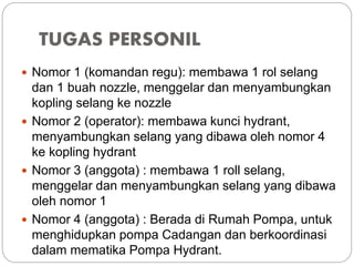 TUGAS PERSONIL
 Nomor 1 (komandan regu): membawa 1 rol selang
dan 1 buah nozzle, menggelar dan menyambungkan
kopling selang ke nozzle
 Nomor 2 (operator): membawa kunci hydrant,
menyambungkan selang yang dibawa oleh nomor 4
ke kopling hydrant
 Nomor 3 (anggota) : membawa 1 roll selang,
menggelar dan menyambungkan selang yang dibawa
oleh nomor 1
 Nomor 4 (anggota) : Berada di Rumah Pompa, untuk
menghidupkan pompa Cadangan dan berkoordinasi
dalam mematika Pompa Hydrant.
 