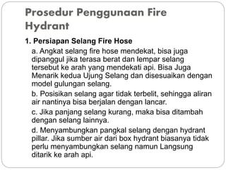 Prosedur Penggunaan Fire
Hydrant
1. Persiapan Selang Fire Hose
a. Angkat selang fire hose mendekat, bisa juga
dipanggul jika terasa berat dan lempar selang
tersebut ke arah yang mendekati api. Bisa Juga
Menarik kedua Ujung Selang dan disesuaikan dengan
model gulungan selang.
b. Posisikan selang agar tidak terbelit, sehingga aliran
air nantinya bisa berjalan dengan lancar.
c. Jika panjang selang kurang, maka bisa ditambah
dengan selang lainnya.
d. Menyambungkan pangkal selang dengan hydrant
pillar. Jika sumber air dari box hydrant biasanya tidak
perlu menyambungkan selang namun Langsung
ditarik ke arah api.
 