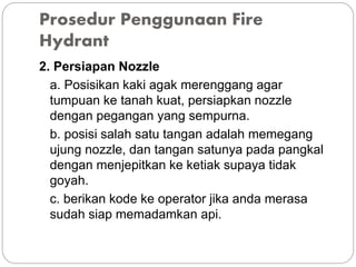 Prosedur Penggunaan Fire
Hydrant
2. Persiapan Nozzle
a. Posisikan kaki agak merenggang agar
tumpuan ke tanah kuat, persiapkan nozzle
dengan pegangan yang sempurna.
b. posisi salah satu tangan adalah memegang
ujung nozzle, dan tangan satunya pada pangkal
dengan menjepitkan ke ketiak supaya tidak
goyah.
c. berikan kode ke operator jika anda merasa
sudah siap memadamkan api.
 