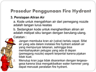 Prosedur Penggunaan Fire Hydrant
3. Persiapan Aliran Air
a. Kode untuk mengalirkan air dari pemegang nozzle
adalah tangan lurus keatas
b. Sedangkan kode untuk menghentikan aliran air
adalah melipat siku tangan dengan berulang-ulang.
Catatan :
1. Jangan membuka kran air (valve) terlalu cepat. Sifat
air yang ada dalam instalasi fire hydrant adalah air
yang mempunyai tekanan, sehingga bisa
membahayakan petugas yang ada di depan
(pemegang nozzle) seperti terpental karena pijakan
tidak kuat.
2. Menutup kran juga tidak disarankan dengan tergesa-
gesa karena bisa mengakibatkan water hammer yang
dapat merusak peralatan fire hydrant.
 