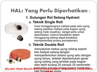 HAL2 Yang Perlu Diperhatikan :
1. Gulungan Rol Selang Hydrant
a. Teknik Single Roll
Cara menggulungnya melipat pada satu ujung
selang pastikan melipat pada bagian ujung
selang male coupling ( sangat perlu untuk
diperhatikan, karena kesalahan dalam
menggulung selang dapat berakibat
memperlambat proses pemadaman)
b. Teknik Double Roll
menyatukan kedua ujung selang seperti
kita melipat selang dengan
mempertemukan antara ujung satu dengan
ujung lainya, setelah dipertemukan geser
ujung selang yang terletak pada bagian
atas lebih kurang 20 sampai 25 sentimeter,
kemudian gulung selang secara padat dan
SELANG TIDAK BOLEH DITARIK ATAU DISERET SEPANJANG PERMUKAAN
 