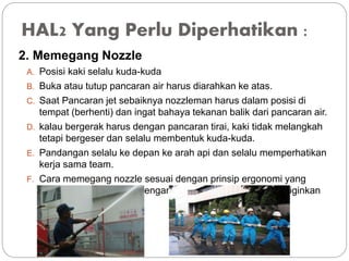HAL2 Yang Perlu Diperhatikan :
2. Memegang Nozzle
A. Posisi kaki selalu kuda-kuda
B. Buka atau tutup pancaran air harus diarahkan ke atas.
C. Saat Pancaran jet sebaiknya nozzleman harus dalam posisi di
tempat (berhenti) dan ingat bahaya tekanan balik dari pancaran air.
D. kalau bergerak harus dengan pancaran tirai, kaki tidak melangkah
tetapi bergeser dan selalu membentuk kuda-kuda.
E. Pandangan selalu ke depan ke arah api dan selalu memperhatikan
kerja sama team.
F. Cara memegang nozzle sesuai dengan prinsip ergonomi yang
aman dan disesuaikan dengan teknik pemadaman yang diiginkan
 