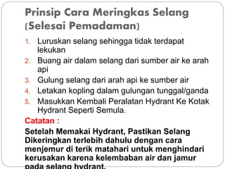 Prinsip Cara Meringkas Selang
(Selesai Pemadaman)
1. Luruskan selang sehingga tidak terdapat
lekukan
2. Buang air dalam selang dari sumber air ke arah
api
3. Gulung selang dari arah api ke sumber air
4. Letakan kopling dalam gulungan tunggal/ganda
5. Masukkan Kembali Peralatan Hydrant Ke Kotak
Hydrant Seperti Semula.
Catatan :
Setelah Memakai Hydrant, Pastikan Selang
Dikeringkan terlebih dahulu dengan cara
menjemur di terik matahari untuk menghindari
kerusakan karena kelembaban air dan jamur
 