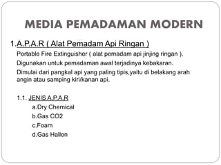 MEDIA PEMADAMAN MODERN
1.A.P.A.R ( Alat Pemadam Api Ringan )
Portable Fire Extinguisher ( alat pemadam api jinjing ringan ).
Digunakan untuk pemadaman awal terjadinya kebakaran.
Dimulai dari pangkal api yang paling tipis,yaitu di belakang arah
angin atau samping kiri/kanan api.
1.1. JENIS A.P.A.R
a.Dry Chemical
b.Gas CO2
c.Foam
d.Gas Hallon
 