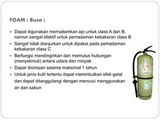 FOAM ( Busa )
 Dapat digunakan memadamkan api untuk class A dan B,
namun sangat efektif untuk pemadaman kebakaran class B
 Sangat tidak dianjurkan untuk dipakai pada pemadaman
kebakaran class C
 Berfungsi mendinginkan dan memutus hubungan
(menyelimuti) antara udara dan minyak
 Dapat disimpan selama maksimal 1 tahun
 Untuk jenis kulit tertentu dapat menimbulkan efek gatal
dan dapat ditanggulangi dengan mencuci menggunakan
air dan sabun
 