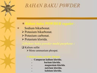 BAHAN BAKU P0WDER
Bahan baku POWDER reguler :
 Sodium bikarbonat.
Potasium bikarbonat.
Potasium carbonat.
Potasium klorida.
Bahan baku powder multi purphose :
 Kalium sulfat
Mono ammunium phospat.
Bahan baku powder khusus
 Campuran kalium klorida.
 barium klorida.
 magnesium klorida.
 natrium klorida.
 kalsium klorida.
 