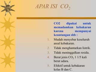 APAR ISI CO2
CO2 dipakai untuk
memadamkan kebakaran
karena mempunyai
keuntungan sbb :
1. Mudah menyebar keseluruh
areal kebakaran.
2. Tidak menghantarkan listrik.
3. Tidak meninggalkan residu.
4. Berat jenis CO2 1 1/5 kali
berat udara.
5. Efektif untuk kebakaran
kelas B dan C.
 